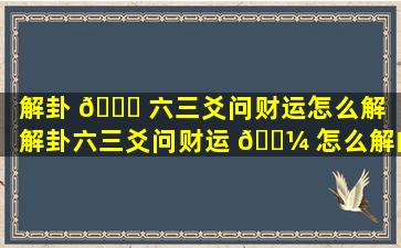 解卦 🍀 六三爻问财运怎么解（解卦六三爻问财运 🌼 怎么解的）